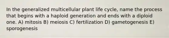 In the generalized multicellular plant life cycle, name the process that begins with a haploid generation and ends with a diploid one. A) mitosis B) meiosis C) fertilization D) gametogenesis E) sporogenesis