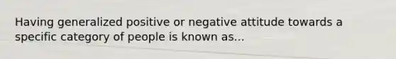 Having generalized positive or negative attitude towards a specific category of people is known as...