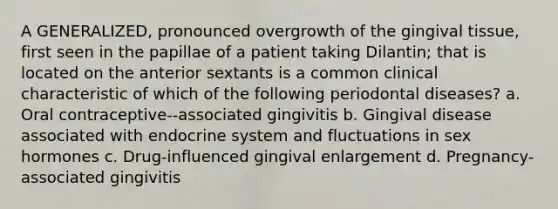 A GENERALIZED, pronounced overgrowth of the gingival tissue, first seen in the papillae of a patient taking Dilantin; that is located on the anterior sextants is a common clinical characteristic of which of the following periodontal diseases? a. Oral contraceptive--associated gingivitis b. Gingival disease associated with endocrine system and fluctuations in sex hormones c. Drug-influenced gingival enlargement d. Pregnancy-associated gingivitis