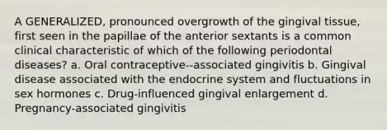 A GENERALIZED, pronounced overgrowth of the gingival tissue, first seen in the papillae of the anterior sextants is a common clinical characteristic of which of the following periodontal diseases? a. Oral contraceptive--associated gingivitis b. Gingival disease associated with the endocrine system and fluctuations in sex hormones c. Drug-influenced gingival enlargement d. Pregnancy-associated gingivitis