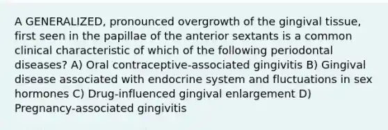 A GENERALIZED, pronounced overgrowth of the gingival tissue, first seen in the papillae of the anterior sextants is a common clinical characteristic of which of the following periodontal diseases? A) Oral contraceptive-associated gingivitis B) Gingival disease associated with endocrine system and fluctuations in sex hormones C) Drug-influenced gingival enlargement D) Pregnancy-associated gingivitis