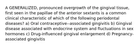 A GENERALIZED, pronounced overgrowth of the gingival tissue, first seen in the papillae of the anterior sextants is a common clinical characteristic of which of the following periodontal diseases? a) Oral contraceptive--associated gingivitis b) Gingival disease associated with endocrine system and fluctuations in sex hormones c) Drug-influenced gingival enlargement d) Pregnancy-associated gingivitis