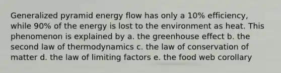 Generalized pyramid energy flow has only a 10% efficiency, while 90% of the energy is lost to the environment as heat. This phenomenon is explained by a. the greenhouse effect b. the second law of thermodynamics c. the law of conservation of matter d. the law of limiting factors e. the food web corollary