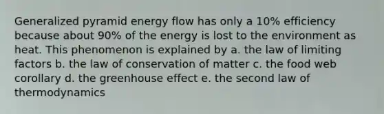 Generalized pyramid energy flow has only a 10% efficiency because about 90% of the energy is lost to the environment as heat. This phenomenon is explained by a. the law of limiting factors b. the law of conservation of matter c. the food web corollary d. the greenhouse effect e. the second law of thermodynamics