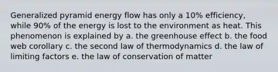 Generalized pyramid energy flow has only a 10% efficiency, while 90% of the energy is lost to the environment as heat. This phenomenon is explained by a. the greenhouse effect b. the food web corollary c. the second law of thermodynamics d. the law of limiting factors e. the law of conservation of matter