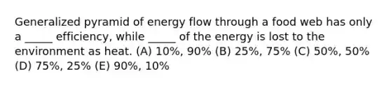 Generalized pyramid of energy flow through a food web has only a _____ efficiency, while _____ of the energy is lost to the environment as heat. (A) 10%, 90% (B) 25%, 75% (C) 50%, 50% (D) 75%, 25% (E) 90%, 10%