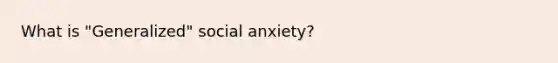 What is "Generalized" social anxiety?