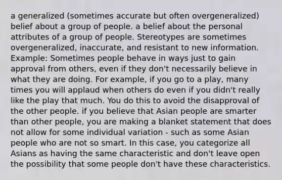 a generalized (sometimes accurate but often overgeneralized) belief about a group of people. a belief about the personal attributes of a group of people. Stereotypes are sometimes overgeneralized, inaccurate, and resistant to new information. Example: Sometimes people behave in ways just to gain approval from others, even if they don't necessarily believe in what they are doing. For example, if you go to a play, many times you will applaud when others do even if you didn't really like the play that much. You do this to avoid the disapproval of the other people. if you believe that Asian people are smarter than other people, you are making a blanket statement that does not allow for some individual variation - such as some Asian people who are not so smart. In this case, you categorize all Asians as having the same characteristic and don't leave open the possibility that some people don't have these characteristics.