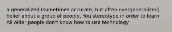 a generalized (sometimes accurate, but often overgeneralized) belief about a group of people. You stereotype in order to learn All older people don't know how to use technology