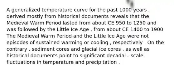 A generalized temperature curve for the past 1000 years , derived mostly from historical documents reveals that the Medieval Warm Period lasted from about CE 950 to 1250 and was followed by the Little Ice Age , from about CE 1400 to 1900 The Medieval Warm Period and the Little Ice Age were not episodes of sustained warming or cooling , respectively . On the contrary , sediment cores and glacial ice cores , as well as historical documents point to significant decadal - scale fluctuations in temperature and precipitation .