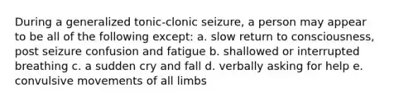 During a generalized tonic-clonic seizure, a person may appear to be all of the following except: a. slow return to consciousness, post seizure confusion and fatigue b. shallowed or interrupted breathing c. a sudden cry and fall d. verbally asking for help e. convulsive movements of all limbs