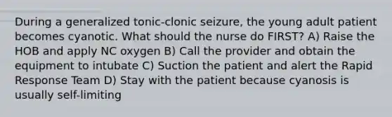 During a generalized tonic-clonic seizure, the young adult patient becomes cyanotic. What should the nurse do FIRST? A) Raise the HOB and apply NC oxygen B) Call the provider and obtain the equipment to intubate C) Suction the patient and alert the Rapid Response Team D) Stay with the patient because cyanosis is usually self-limiting