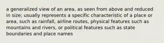 a generalized view of an area, as seen from above and reduced in size; usually represents a specific characteristic of a place or area, such as rainfall, airline routes, physical features such as mountains and rivers, or political features such as state boundaries and place names