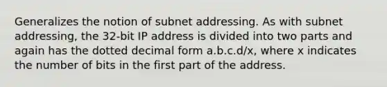 Generalizes the notion of subnet addressing. As with subnet addressing, the 32-bit IP address is divided into two parts and again has the dotted decimal form a.b.c.d/x, where x indicates the number of bits in the first part of the address.