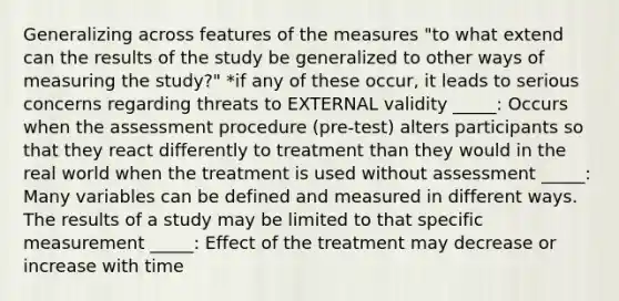 Generalizing across features of the measures "to what extend can the results of the study be generalized to other ways of measuring the study?" *if any of these occur, it leads to serious concerns regarding threats to EXTERNAL validity _____: Occurs when the assessment procedure (pre-test) alters participants so that they react differently to treatment than they would in the real world when the treatment is used without assessment _____: Many variables can be defined and measured in different ways. The results of a study may be limited to that specific measurement _____: Effect of the treatment may decrease or increase with time