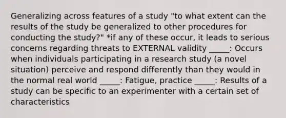 Generalizing across features of a study "to what extent can the results of the study be generalized to other procedures for conducting the study?" *if any of these occur, it leads to serious concerns regarding threats to EXTERNAL validity _____: Occurs when individuals participating in a research study (a novel situation) perceive and respond differently than they would in the normal real world _____: Fatigue, practice _____: Results of a study can be specific to an experimenter with a certain set of characteristics