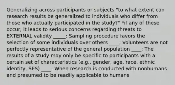 Generalizing across participants or subjects "to what extent can research results be generalized to individuals who differ from those who actually participated in the study?" *if any of these occur, it leads to serious concerns regarding threats to EXTERNAL validity _____: Sampling procedure favors the selection of some individuals over others ____: Volunteers are not perfectly representative of the general population ____: The results of a study may only be specific to participants with a certain set of characteristics (e.g., gender, age, race, ethnic identity, SES) ____: When research is conducted with nonhumans and presumed to be readily applicable to humans