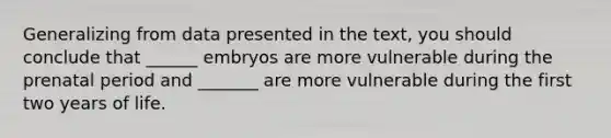 Generalizing from data presented in the text, you should conclude that ______ embryos are more vulnerable during the prenatal period and _______ are more vulnerable during the first two years of life.