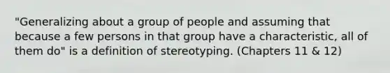 "Generalizing about a group of people and assuming that because a few persons in that group have a characteristic, all of them do" is a definition of stereotyping. (Chapters 11 & 12)