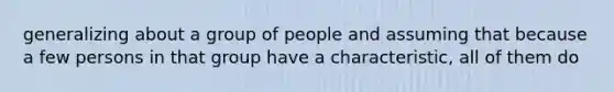 generalizing about a group of people and assuming that because a few persons in that group have a characteristic, all of them do