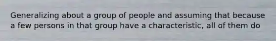 Generalizing about a group of people and assuming that because a few persons in that group have a characteristic, all of them do