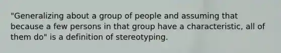 "Generalizing about a group of people and assuming that because a few persons in that group have a characteristic, all of them do" is a definition of stereotyping.