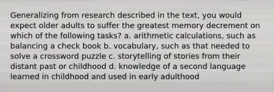 Generalizing from research described in the text, you would expect older adults to suffer the greatest memory decrement on which of the following tasks? a. arithmetic calculations, such as balancing a check book b. vocabulary, such as that needed to solve a crossword puzzle c. storytelling of stories from their distant past or childhood d. knowledge of a second language learned in childhood and used in early adulthood