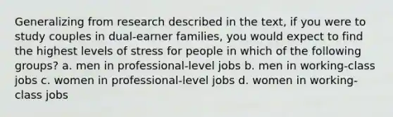 Generalizing from research described in the text, if you were to study couples in dual-earner families, you would expect to find the highest levels of stress for people in which of the following groups? a. men in professional-level jobs b. men in working-class jobs c. women in professional-level jobs d. women in working-class jobs