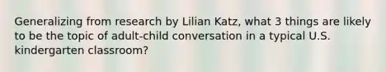 Generalizing from research by Lilian Katz, what 3 things are likely to be the topic of adult-child conversation in a typical U.S. kindergarten classroom?