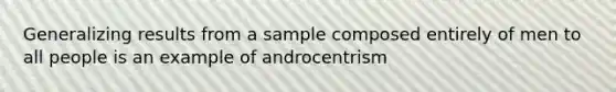 Generalizing results from a sample composed entirely of men to all people is an example of androcentrism