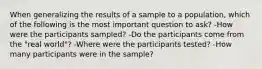 When generalizing the results of a sample to a population, which of the following is the most important question to ask? -How were the participants sampled? -Do the participants come from the "real world"? -Where were the participants tested? -How many participants were in the sample?