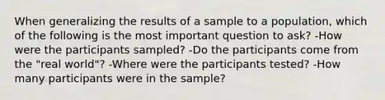 When generalizing the results of a sample to a population, which of the following is the most important question to ask? -How were the participants sampled? -Do the participants come from the "real world"? -Where were the participants tested? -How many participants were in the sample?