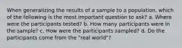 When generalizing the results of a sample to a population, which of the following is the most important question to ask? a. Where were the participants tested? b. How many participants were in the sample? c. How were the participants sampled? d. Do the participants come from the "real world"?