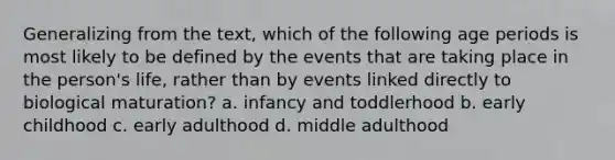 Generalizing from the text, which of the following age periods is most likely to be defined by the events that are taking place in the person's life, rather than by events linked directly to biological maturation? a. infancy and toddlerhood b. early childhood c. early adulthood d. middle adulthood