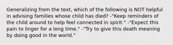 Generalizing from the text, which of the following is NOT helpful in advising families whose child has died? -"Keep reminders of the child around to help feel connected in spirit." -"Expect this pain to linger for a long time." -"Try to give this death meaning by doing good in the world."