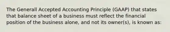 The Generall Accepted Accounting Principle (GAAP) that states that balance sheet of a business must reflect the financial position of the business alone, and not its owner(s), is known as: