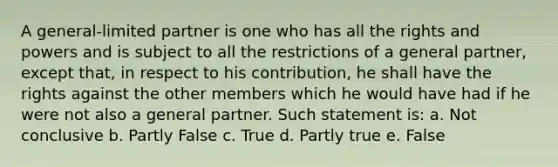 A general-limited partner is one who has all the rights and powers and is subject to all the restrictions of a general partner, except that, in respect to his contribution, he shall have the rights against the other members which he would have had if he were not also a general partner. Such statement is: a. Not conclusive b. Partly False c. True d. Partly true e. False