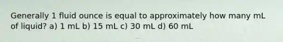 Generally 1 fluid ounce is equal to approximately how many mL of liquid? a) 1 mL b) 15 mL c) 30 mL d) 60 mL