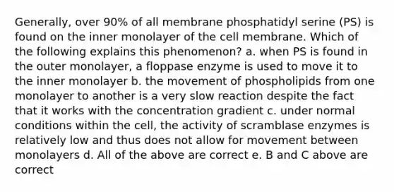 Generally, over 90% of all membrane phosphatidyl serine (PS) is found on the inner monolayer of the cell membrane. Which of the following explains this phenomenon? a. when PS is found in the outer monolayer, a floppase enzyme is used to move it to the inner monolayer b. the movement of phospholipids from one monolayer to another is a very slow reaction despite the fact that it works with the concentration gradient c. under normal conditions within the cell, the activity of scramblase enzymes is relatively low and thus does not allow for movement between monolayers d. All of the above are correct e. B and C above are correct