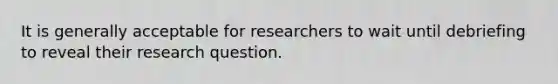 It is generally acceptable for researchers to wait until debriefing to reveal their research question.