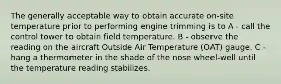 The generally acceptable way to obtain accurate on-site temperature prior to performing engine trimming is to A - call the control tower to obtain field temperature. B - observe the reading on the aircraft Outside Air Temperature (OAT) gauge. C - hang a thermometer in the shade of the nose wheel-well until the temperature reading stabilizes.