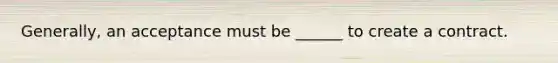 Generally, an acceptance must be ______ to create a contract.