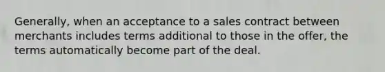 Generally, when an acceptance to a sales contract between merchants includes terms additional to those in the offer, the terms automatically become part of the deal.