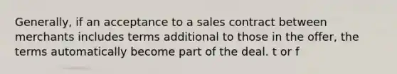 Generally, if an acceptance to a sales contract between merchants includes terms additional to those in the offer, the terms automatically become part of the deal. t or f