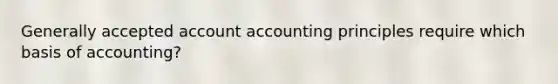 Generally accepted account accounting principles require which basis of accounting?