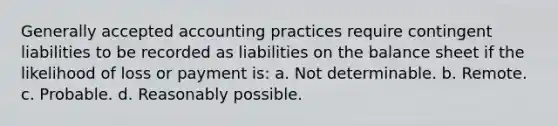 Generally accepted accounting practices require contingent liabilities to be recorded as liabilities on the balance sheet if the likelihood of loss or payment is: a. Not determinable. b. Remote. c. Probable. d. Reasonably possible.