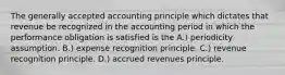 The generally accepted accounting principle which dictates that revenue be recognized in the accounting period in which the performance obligation is satisfied is the A.) periodicity assumption. B.) expense recognition principle. C.) revenue recognition principle. D.) accrued revenues principle.