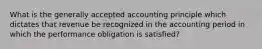 What is the generally accepted accounting principle which dictates that revenue be recognized in the accounting period in which the performance obligation is satisfied?