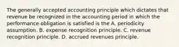 The generally accepted accounting principle which dictates that revenue be recognized in the accounting period in which the performance obligation is satisfied is the A. periodicity assumption. B. expense recognition principle. C. revenue recognition principle. D. accrued revenues principle.