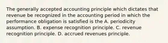 The generally accepted accounting principle which dictates that revenue be recognized in the accounting period in which the performance obligation is satisfied is the A. periodicity assumption. B. expense recognition principle. C. revenue recognition principle. D. accrued revenues principle.